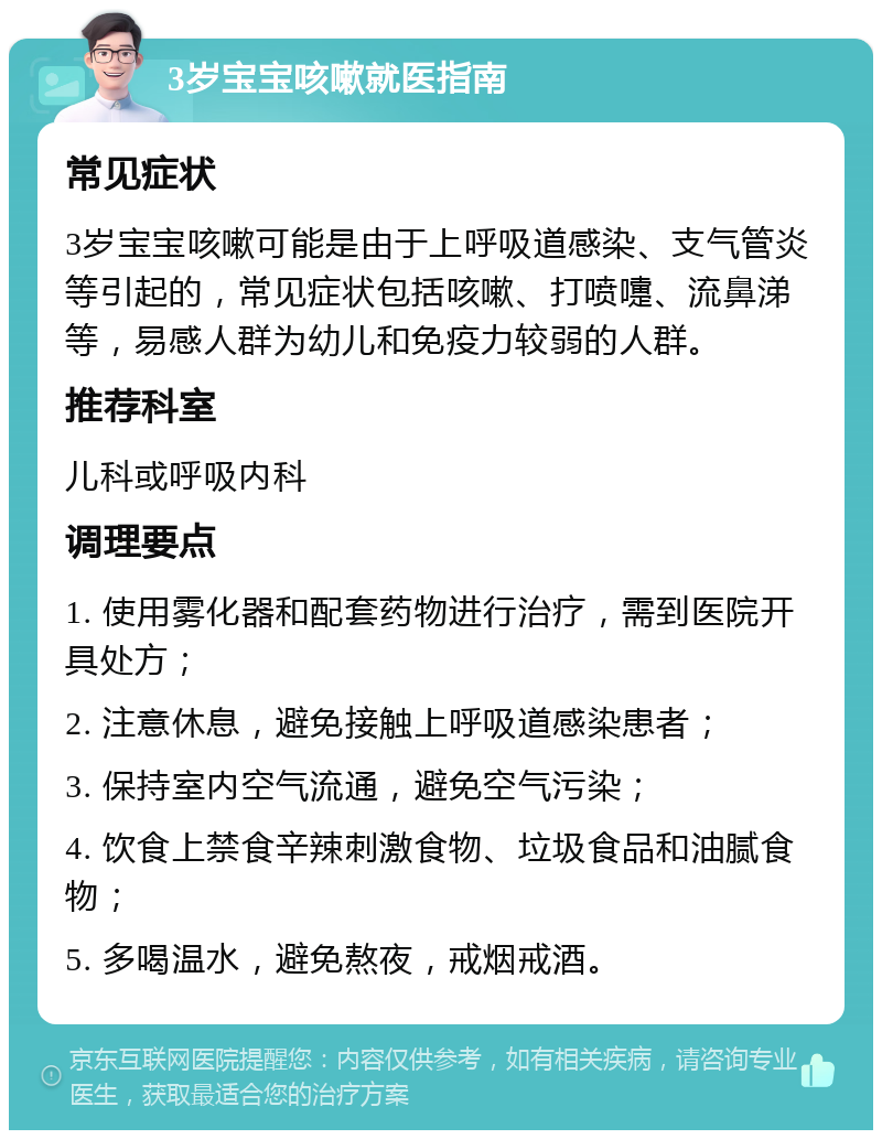 3岁宝宝咳嗽就医指南 常见症状 3岁宝宝咳嗽可能是由于上呼吸道感染、支气管炎等引起的，常见症状包括咳嗽、打喷嚏、流鼻涕等，易感人群为幼儿和免疫力较弱的人群。 推荐科室 儿科或呼吸内科 调理要点 1. 使用雾化器和配套药物进行治疗，需到医院开具处方； 2. 注意休息，避免接触上呼吸道感染患者； 3. 保持室内空气流通，避免空气污染； 4. 饮食上禁食辛辣刺激食物、垃圾食品和油腻食物； 5. 多喝温水，避免熬夜，戒烟戒酒。