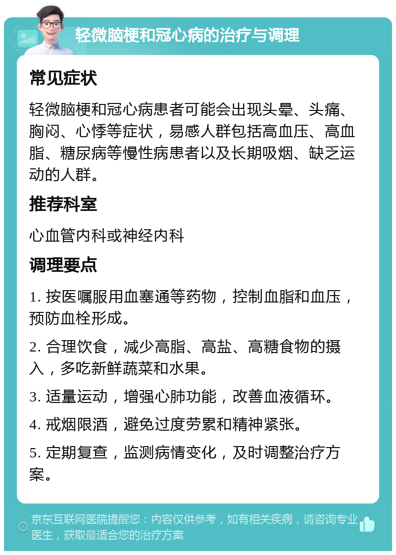 轻微脑梗和冠心病的治疗与调理 常见症状 轻微脑梗和冠心病患者可能会出现头晕、头痛、胸闷、心悸等症状，易感人群包括高血压、高血脂、糖尿病等慢性病患者以及长期吸烟、缺乏运动的人群。 推荐科室 心血管内科或神经内科 调理要点 1. 按医嘱服用血塞通等药物，控制血脂和血压，预防血栓形成。 2. 合理饮食，减少高脂、高盐、高糖食物的摄入，多吃新鲜蔬菜和水果。 3. 适量运动，增强心肺功能，改善血液循环。 4. 戒烟限酒，避免过度劳累和精神紧张。 5. 定期复查，监测病情变化，及时调整治疗方案。