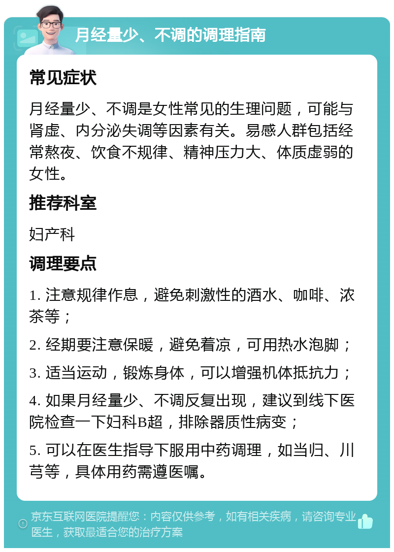 月经量少、不调的调理指南 常见症状 月经量少、不调是女性常见的生理问题，可能与肾虚、内分泌失调等因素有关。易感人群包括经常熬夜、饮食不规律、精神压力大、体质虚弱的女性。 推荐科室 妇产科 调理要点 1. 注意规律作息，避免刺激性的酒水、咖啡、浓茶等； 2. 经期要注意保暖，避免着凉，可用热水泡脚； 3. 适当运动，锻炼身体，可以增强机体抵抗力； 4. 如果月经量少、不调反复出现，建议到线下医院检查一下妇科B超，排除器质性病变； 5. 可以在医生指导下服用中药调理，如当归、川芎等，具体用药需遵医嘱。