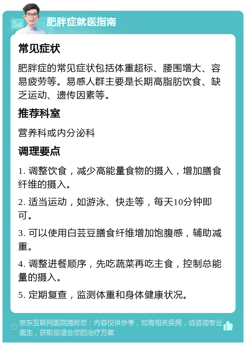 肥胖症就医指南 常见症状 肥胖症的常见症状包括体重超标、腰围增大、容易疲劳等。易感人群主要是长期高脂肪饮食、缺乏运动、遗传因素等。 推荐科室 营养科或内分泌科 调理要点 1. 调整饮食，减少高能量食物的摄入，增加膳食纤维的摄入。 2. 适当运动，如游泳、快走等，每天10分钟即可。 3. 可以使用白芸豆膳食纤维增加饱腹感，辅助减重。 4. 调整进餐顺序，先吃蔬菜再吃主食，控制总能量的摄入。 5. 定期复查，监测体重和身体健康状况。