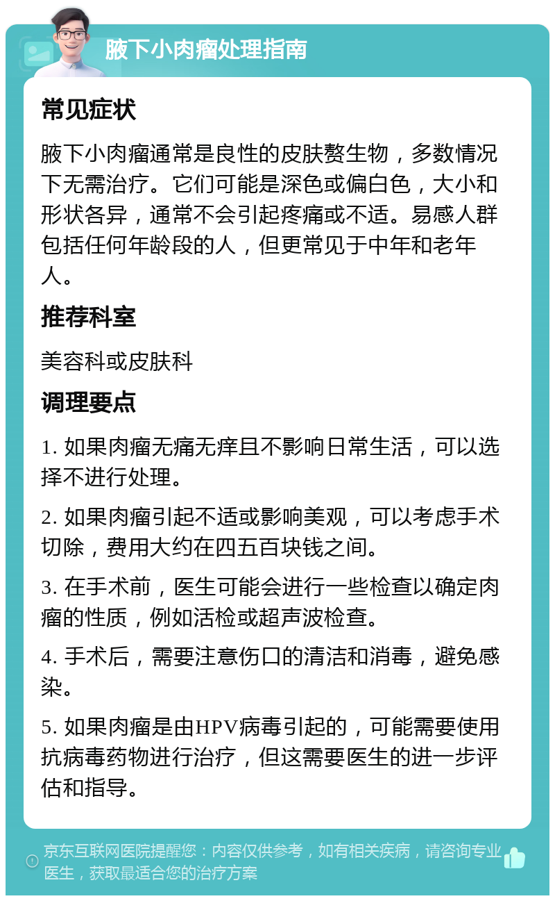 腋下小肉瘤处理指南 常见症状 腋下小肉瘤通常是良性的皮肤赘生物，多数情况下无需治疗。它们可能是深色或偏白色，大小和形状各异，通常不会引起疼痛或不适。易感人群包括任何年龄段的人，但更常见于中年和老年人。 推荐科室 美容科或皮肤科 调理要点 1. 如果肉瘤无痛无痒且不影响日常生活，可以选择不进行处理。 2. 如果肉瘤引起不适或影响美观，可以考虑手术切除，费用大约在四五百块钱之间。 3. 在手术前，医生可能会进行一些检查以确定肉瘤的性质，例如活检或超声波检查。 4. 手术后，需要注意伤口的清洁和消毒，避免感染。 5. 如果肉瘤是由HPV病毒引起的，可能需要使用抗病毒药物进行治疗，但这需要医生的进一步评估和指导。