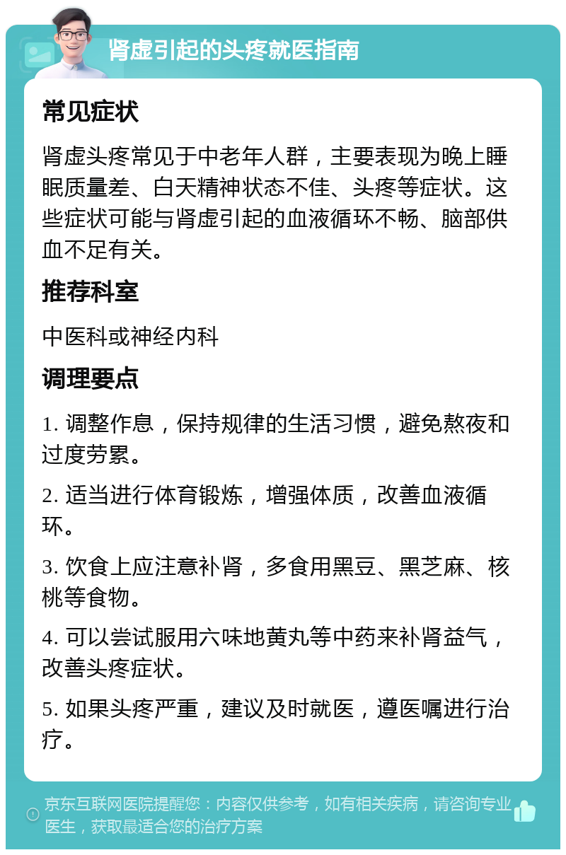 肾虚引起的头疼就医指南 常见症状 肾虚头疼常见于中老年人群，主要表现为晚上睡眠质量差、白天精神状态不佳、头疼等症状。这些症状可能与肾虚引起的血液循环不畅、脑部供血不足有关。 推荐科室 中医科或神经内科 调理要点 1. 调整作息，保持规律的生活习惯，避免熬夜和过度劳累。 2. 适当进行体育锻炼，增强体质，改善血液循环。 3. 饮食上应注意补肾，多食用黑豆、黑芝麻、核桃等食物。 4. 可以尝试服用六味地黄丸等中药来补肾益气，改善头疼症状。 5. 如果头疼严重，建议及时就医，遵医嘱进行治疗。