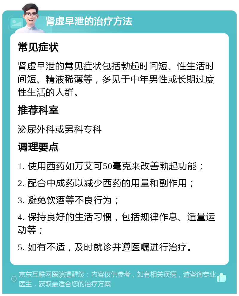 肾虚早泄的治疗方法 常见症状 肾虚早泄的常见症状包括勃起时间短、性生活时间短、精液稀薄等，多见于中年男性或长期过度性生活的人群。 推荐科室 泌尿外科或男科专科 调理要点 1. 使用西药如万艾可50毫克来改善勃起功能； 2. 配合中成药以减少西药的用量和副作用； 3. 避免饮酒等不良行为； 4. 保持良好的生活习惯，包括规律作息、适量运动等； 5. 如有不适，及时就诊并遵医嘱进行治疗。