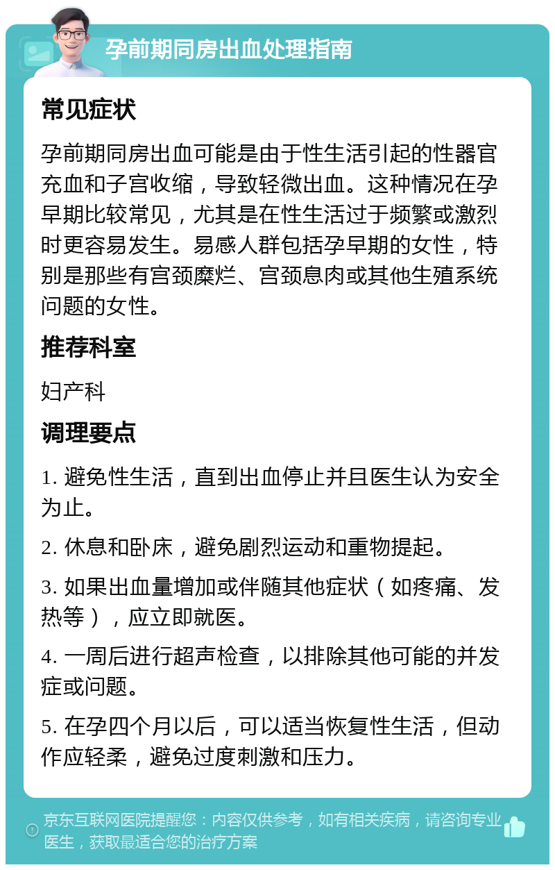 孕前期同房出血处理指南 常见症状 孕前期同房出血可能是由于性生活引起的性器官充血和子宫收缩，导致轻微出血。这种情况在孕早期比较常见，尤其是在性生活过于频繁或激烈时更容易发生。易感人群包括孕早期的女性，特别是那些有宫颈糜烂、宫颈息肉或其他生殖系统问题的女性。 推荐科室 妇产科 调理要点 1. 避免性生活，直到出血停止并且医生认为安全为止。 2. 休息和卧床，避免剧烈运动和重物提起。 3. 如果出血量增加或伴随其他症状（如疼痛、发热等），应立即就医。 4. 一周后进行超声检查，以排除其他可能的并发症或问题。 5. 在孕四个月以后，可以适当恢复性生活，但动作应轻柔，避免过度刺激和压力。