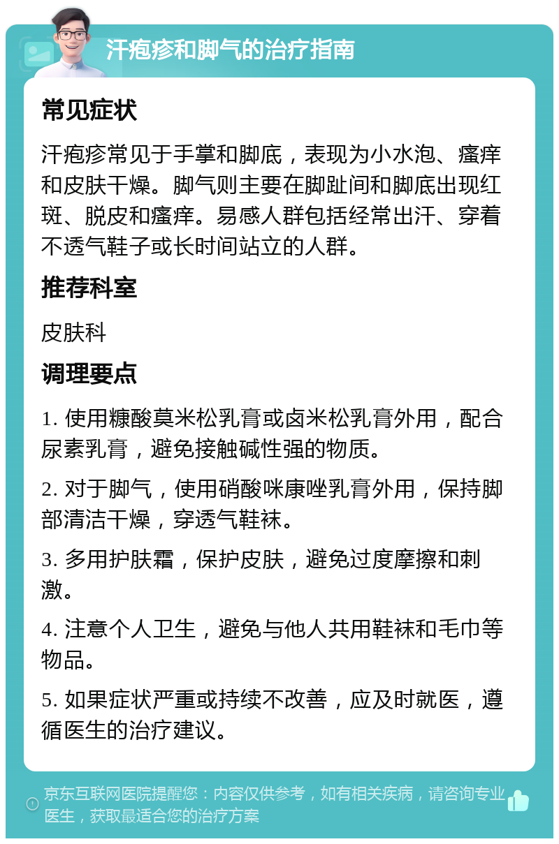 汗疱疹和脚气的治疗指南 常见症状 汗疱疹常见于手掌和脚底，表现为小水泡、瘙痒和皮肤干燥。脚气则主要在脚趾间和脚底出现红斑、脱皮和瘙痒。易感人群包括经常出汗、穿着不透气鞋子或长时间站立的人群。 推荐科室 皮肤科 调理要点 1. 使用糠酸莫米松乳膏或卤米松乳膏外用，配合尿素乳膏，避免接触碱性强的物质。 2. 对于脚气，使用硝酸咪康唑乳膏外用，保持脚部清洁干燥，穿透气鞋袜。 3. 多用护肤霜，保护皮肤，避免过度摩擦和刺激。 4. 注意个人卫生，避免与他人共用鞋袜和毛巾等物品。 5. 如果症状严重或持续不改善，应及时就医，遵循医生的治疗建议。