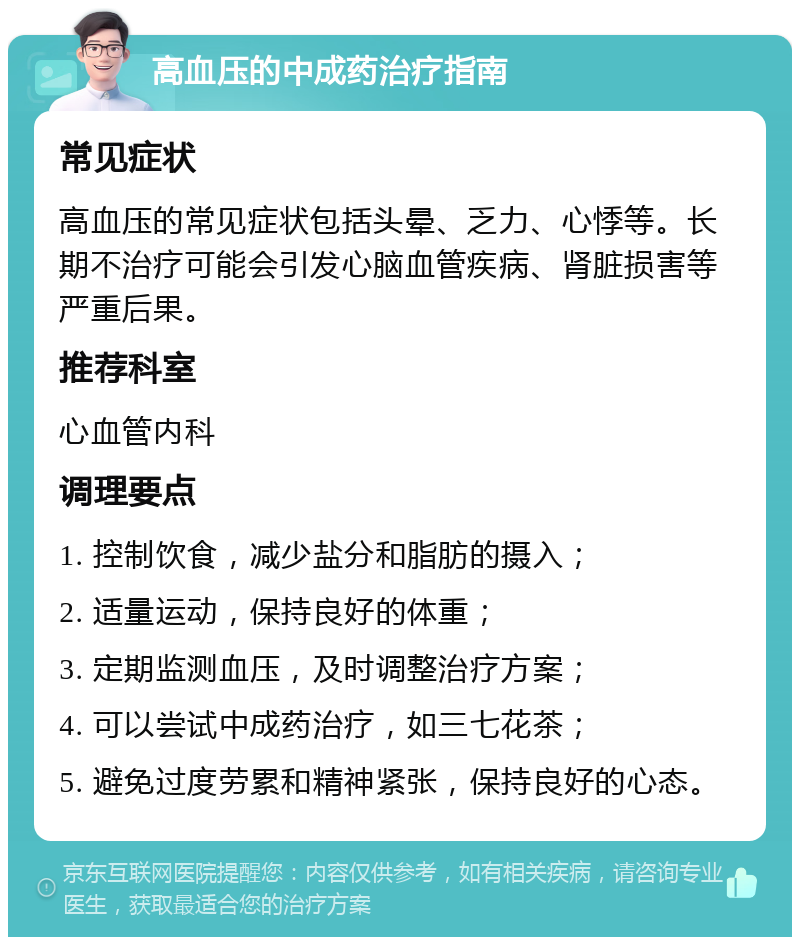 高血压的中成药治疗指南 常见症状 高血压的常见症状包括头晕、乏力、心悸等。长期不治疗可能会引发心脑血管疾病、肾脏损害等严重后果。 推荐科室 心血管内科 调理要点 1. 控制饮食，减少盐分和脂肪的摄入； 2. 适量运动，保持良好的体重； 3. 定期监测血压，及时调整治疗方案； 4. 可以尝试中成药治疗，如三七花茶； 5. 避免过度劳累和精神紧张，保持良好的心态。