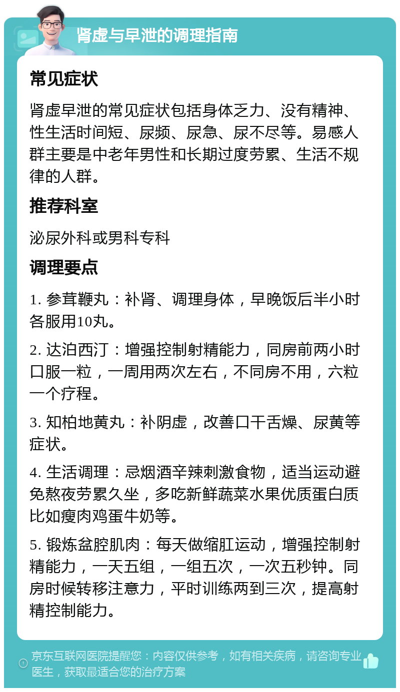 肾虚与早泄的调理指南 常见症状 肾虚早泄的常见症状包括身体乏力、没有精神、性生活时间短、尿频、尿急、尿不尽等。易感人群主要是中老年男性和长期过度劳累、生活不规律的人群。 推荐科室 泌尿外科或男科专科 调理要点 1. 参茸鞭丸：补肾、调理身体，早晚饭后半小时各服用10丸。 2. 达泊西汀：增强控制射精能力，同房前两小时口服一粒，一周用两次左右，不同房不用，六粒一个疗程。 3. 知柏地黄丸：补阴虚，改善口干舌燥、尿黄等症状。 4. 生活调理：忌烟酒辛辣刺激食物，适当运动避免熬夜劳累久坐，多吃新鲜蔬菜水果优质蛋白质比如瘦肉鸡蛋牛奶等。 5. 锻炼盆腔肌肉：每天做缩肛运动，增强控制射精能力，一天五组，一组五次，一次五秒钟。同房时候转移注意力，平时训练两到三次，提高射精控制能力。