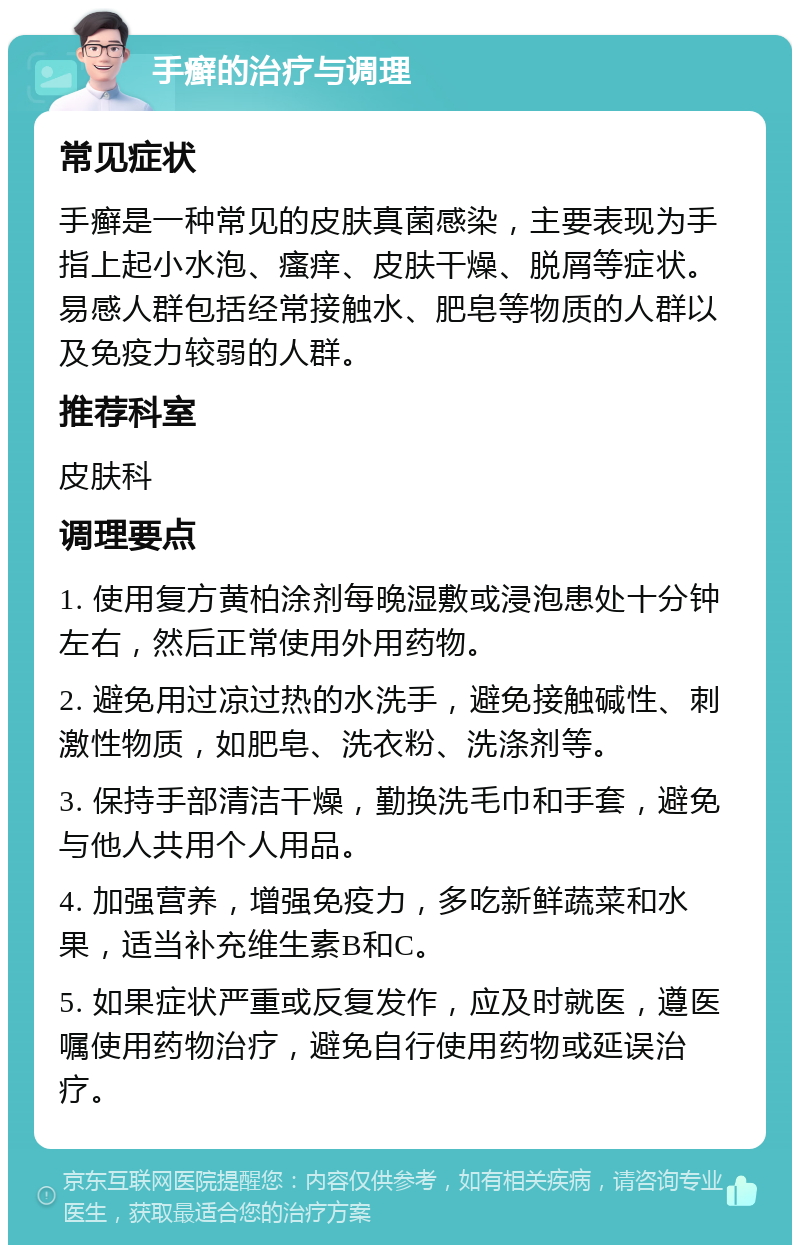 手癣的治疗与调理 常见症状 手癣是一种常见的皮肤真菌感染，主要表现为手指上起小水泡、瘙痒、皮肤干燥、脱屑等症状。易感人群包括经常接触水、肥皂等物质的人群以及免疫力较弱的人群。 推荐科室 皮肤科 调理要点 1. 使用复方黄柏涂剂每晚湿敷或浸泡患处十分钟左右，然后正常使用外用药物。 2. 避免用过凉过热的水洗手，避免接触碱性、刺激性物质，如肥皂、洗衣粉、洗涤剂等。 3. 保持手部清洁干燥，勤换洗毛巾和手套，避免与他人共用个人用品。 4. 加强营养，增强免疫力，多吃新鲜蔬菜和水果，适当补充维生素B和C。 5. 如果症状严重或反复发作，应及时就医，遵医嘱使用药物治疗，避免自行使用药物或延误治疗。