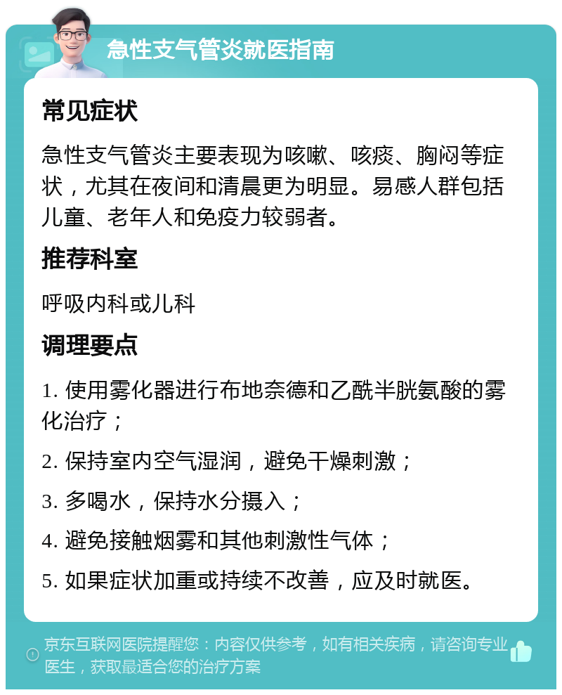 急性支气管炎就医指南 常见症状 急性支气管炎主要表现为咳嗽、咳痰、胸闷等症状，尤其在夜间和清晨更为明显。易感人群包括儿童、老年人和免疫力较弱者。 推荐科室 呼吸内科或儿科 调理要点 1. 使用雾化器进行布地奈德和乙酰半胱氨酸的雾化治疗； 2. 保持室内空气湿润，避免干燥刺激； 3. 多喝水，保持水分摄入； 4. 避免接触烟雾和其他刺激性气体； 5. 如果症状加重或持续不改善，应及时就医。