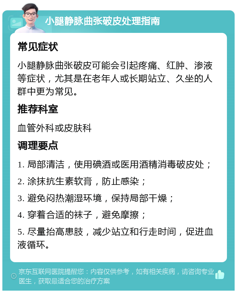 小腿静脉曲张破皮处理指南 常见症状 小腿静脉曲张破皮可能会引起疼痛、红肿、渗液等症状，尤其是在老年人或长期站立、久坐的人群中更为常见。 推荐科室 血管外科或皮肤科 调理要点 1. 局部清洁，使用碘酒或医用酒精消毒破皮处； 2. 涂抹抗生素软膏，防止感染； 3. 避免闷热潮湿环境，保持局部干燥； 4. 穿着合适的袜子，避免摩擦； 5. 尽量抬高患肢，减少站立和行走时间，促进血液循环。