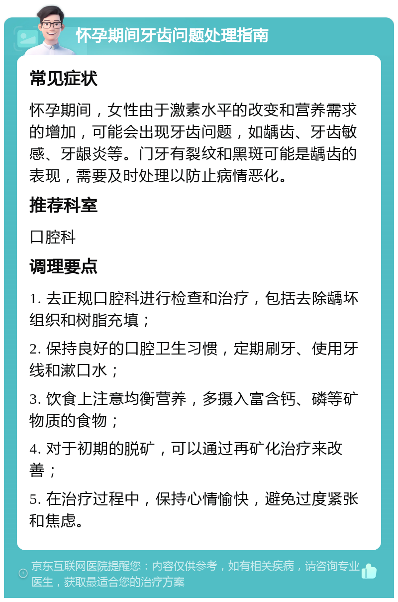 怀孕期间牙齿问题处理指南 常见症状 怀孕期间，女性由于激素水平的改变和营养需求的增加，可能会出现牙齿问题，如龋齿、牙齿敏感、牙龈炎等。门牙有裂纹和黑斑可能是龋齿的表现，需要及时处理以防止病情恶化。 推荐科室 口腔科 调理要点 1. 去正规口腔科进行检查和治疗，包括去除龋坏组织和树脂充填； 2. 保持良好的口腔卫生习惯，定期刷牙、使用牙线和漱口水； 3. 饮食上注意均衡营养，多摄入富含钙、磷等矿物质的食物； 4. 对于初期的脱矿，可以通过再矿化治疗来改善； 5. 在治疗过程中，保持心情愉快，避免过度紧张和焦虑。