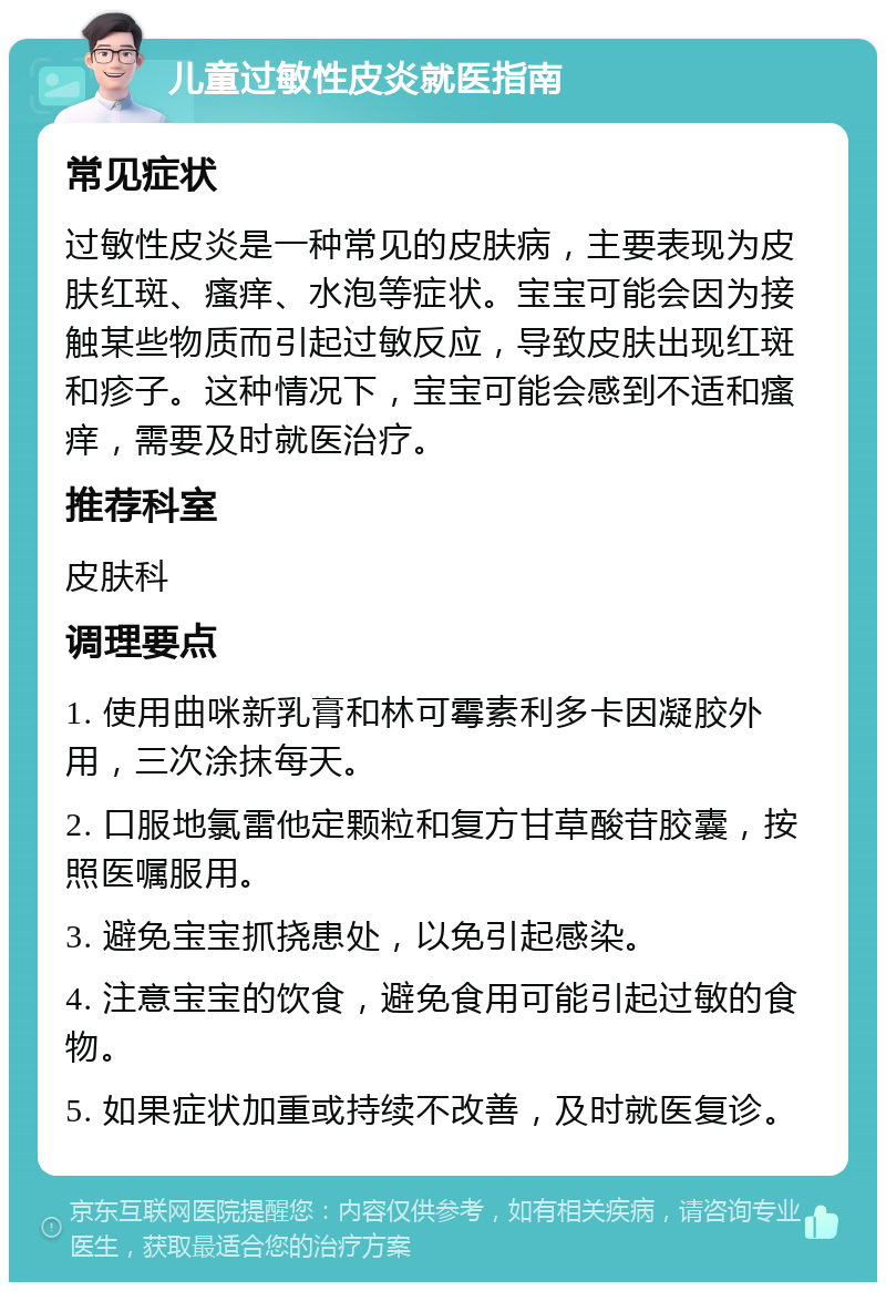 儿童过敏性皮炎就医指南 常见症状 过敏性皮炎是一种常见的皮肤病，主要表现为皮肤红斑、瘙痒、水泡等症状。宝宝可能会因为接触某些物质而引起过敏反应，导致皮肤出现红斑和疹子。这种情况下，宝宝可能会感到不适和瘙痒，需要及时就医治疗。 推荐科室 皮肤科 调理要点 1. 使用曲咪新乳膏和林可霉素利多卡因凝胶外用，三次涂抹每天。 2. 口服地氯雷他定颗粒和复方甘草酸苷胶囊，按照医嘱服用。 3. 避免宝宝抓挠患处，以免引起感染。 4. 注意宝宝的饮食，避免食用可能引起过敏的食物。 5. 如果症状加重或持续不改善，及时就医复诊。