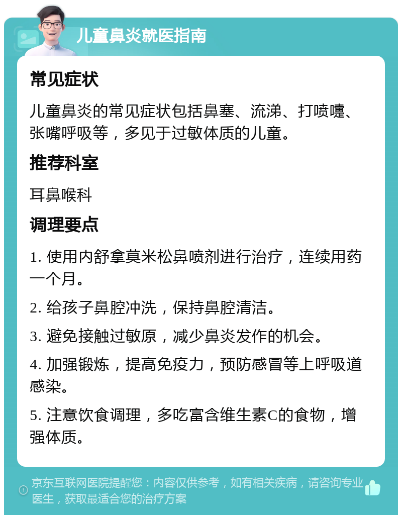 儿童鼻炎就医指南 常见症状 儿童鼻炎的常见症状包括鼻塞、流涕、打喷嚏、张嘴呼吸等，多见于过敏体质的儿童。 推荐科室 耳鼻喉科 调理要点 1. 使用内舒拿莫米松鼻喷剂进行治疗，连续用药一个月。 2. 给孩子鼻腔冲洗，保持鼻腔清洁。 3. 避免接触过敏原，减少鼻炎发作的机会。 4. 加强锻炼，提高免疫力，预防感冒等上呼吸道感染。 5. 注意饮食调理，多吃富含维生素C的食物，增强体质。