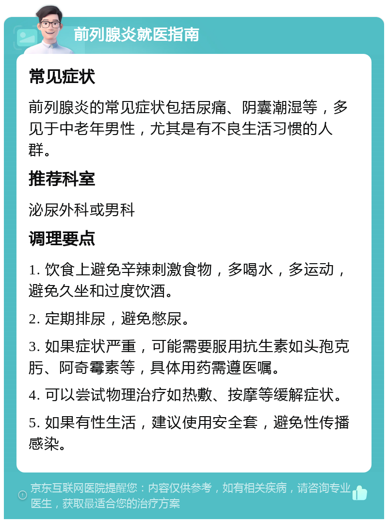 前列腺炎就医指南 常见症状 前列腺炎的常见症状包括尿痛、阴囊潮湿等，多见于中老年男性，尤其是有不良生活习惯的人群。 推荐科室 泌尿外科或男科 调理要点 1. 饮食上避免辛辣刺激食物，多喝水，多运动，避免久坐和过度饮酒。 2. 定期排尿，避免憋尿。 3. 如果症状严重，可能需要服用抗生素如头孢克肟、阿奇霉素等，具体用药需遵医嘱。 4. 可以尝试物理治疗如热敷、按摩等缓解症状。 5. 如果有性生活，建议使用安全套，避免性传播感染。