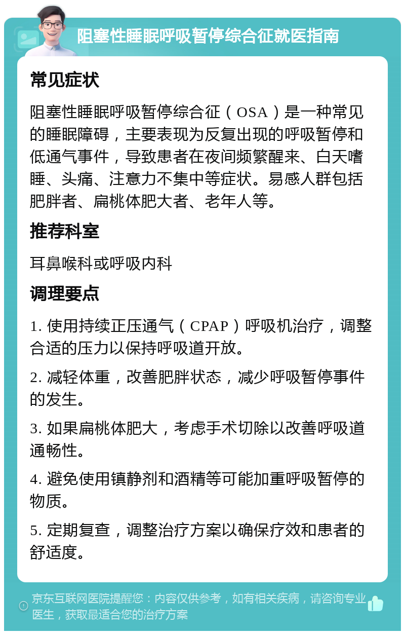 阻塞性睡眠呼吸暂停综合征就医指南 常见症状 阻塞性睡眠呼吸暂停综合征（OSA）是一种常见的睡眠障碍，主要表现为反复出现的呼吸暂停和低通气事件，导致患者在夜间频繁醒来、白天嗜睡、头痛、注意力不集中等症状。易感人群包括肥胖者、扁桃体肥大者、老年人等。 推荐科室 耳鼻喉科或呼吸内科 调理要点 1. 使用持续正压通气（CPAP）呼吸机治疗，调整合适的压力以保持呼吸道开放。 2. 减轻体重，改善肥胖状态，减少呼吸暂停事件的发生。 3. 如果扁桃体肥大，考虑手术切除以改善呼吸道通畅性。 4. 避免使用镇静剂和酒精等可能加重呼吸暂停的物质。 5. 定期复查，调整治疗方案以确保疗效和患者的舒适度。