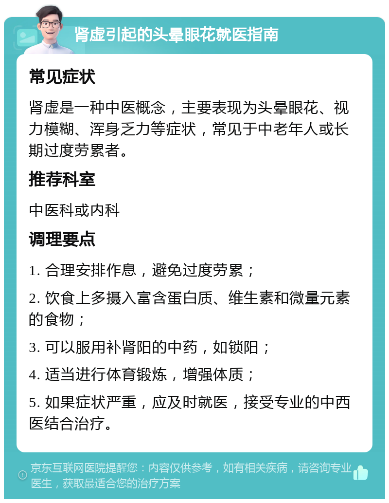 肾虚引起的头晕眼花就医指南 常见症状 肾虚是一种中医概念，主要表现为头晕眼花、视力模糊、浑身乏力等症状，常见于中老年人或长期过度劳累者。 推荐科室 中医科或内科 调理要点 1. 合理安排作息，避免过度劳累； 2. 饮食上多摄入富含蛋白质、维生素和微量元素的食物； 3. 可以服用补肾阳的中药，如锁阳； 4. 适当进行体育锻炼，增强体质； 5. 如果症状严重，应及时就医，接受专业的中西医结合治疗。