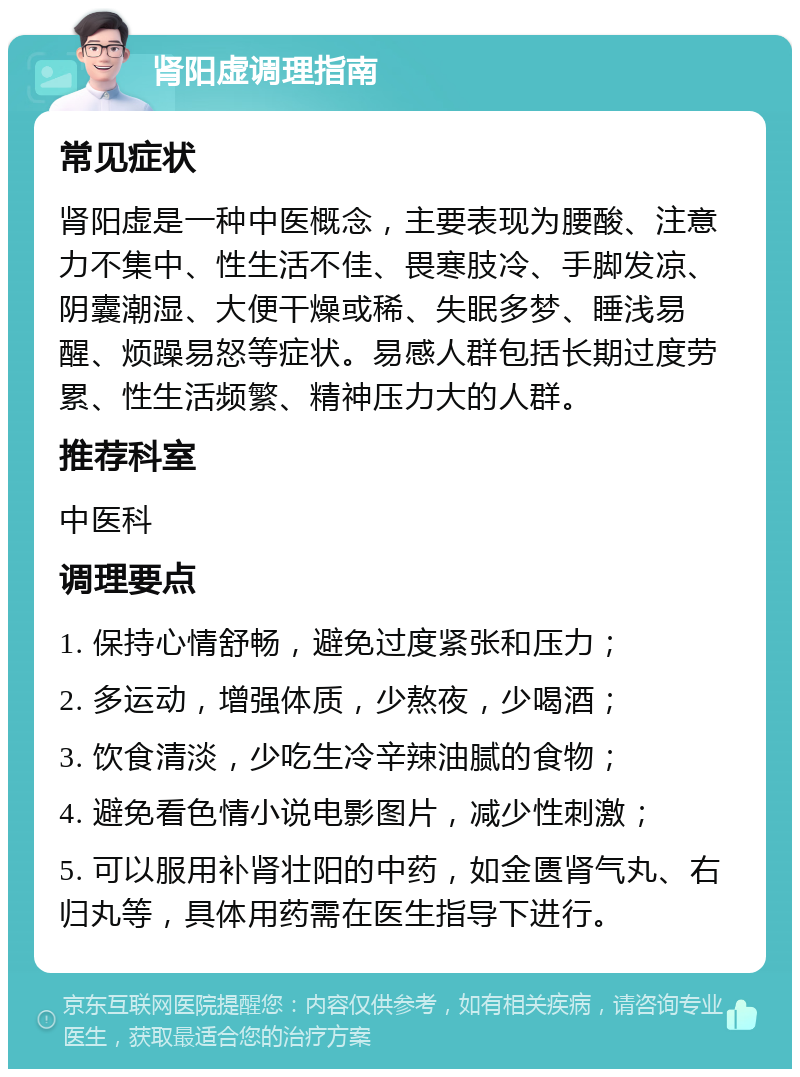 肾阳虚调理指南 常见症状 肾阳虚是一种中医概念，主要表现为腰酸、注意力不集中、性生活不佳、畏寒肢冷、手脚发凉、阴囊潮湿、大便干燥或稀、失眠多梦、睡浅易醒、烦躁易怒等症状。易感人群包括长期过度劳累、性生活频繁、精神压力大的人群。 推荐科室 中医科 调理要点 1. 保持心情舒畅，避免过度紧张和压力； 2. 多运动，增强体质，少熬夜，少喝酒； 3. 饮食清淡，少吃生冷辛辣油腻的食物； 4. 避免看色情小说电影图片，减少性刺激； 5. 可以服用补肾壮阳的中药，如金匮肾气丸、右归丸等，具体用药需在医生指导下进行。