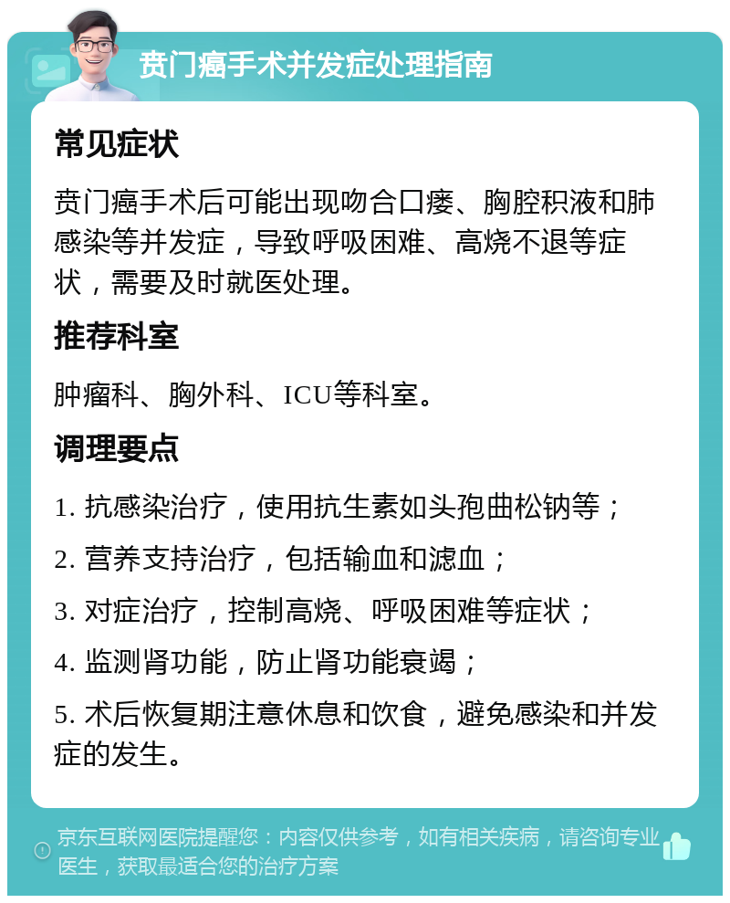 贲门癌手术并发症处理指南 常见症状 贲门癌手术后可能出现吻合口瘘、胸腔积液和肺感染等并发症，导致呼吸困难、高烧不退等症状，需要及时就医处理。 推荐科室 肿瘤科、胸外科、ICU等科室。 调理要点 1. 抗感染治疗，使用抗生素如头孢曲松钠等； 2. 营养支持治疗，包括输血和滤血； 3. 对症治疗，控制高烧、呼吸困难等症状； 4. 监测肾功能，防止肾功能衰竭； 5. 术后恢复期注意休息和饮食，避免感染和并发症的发生。