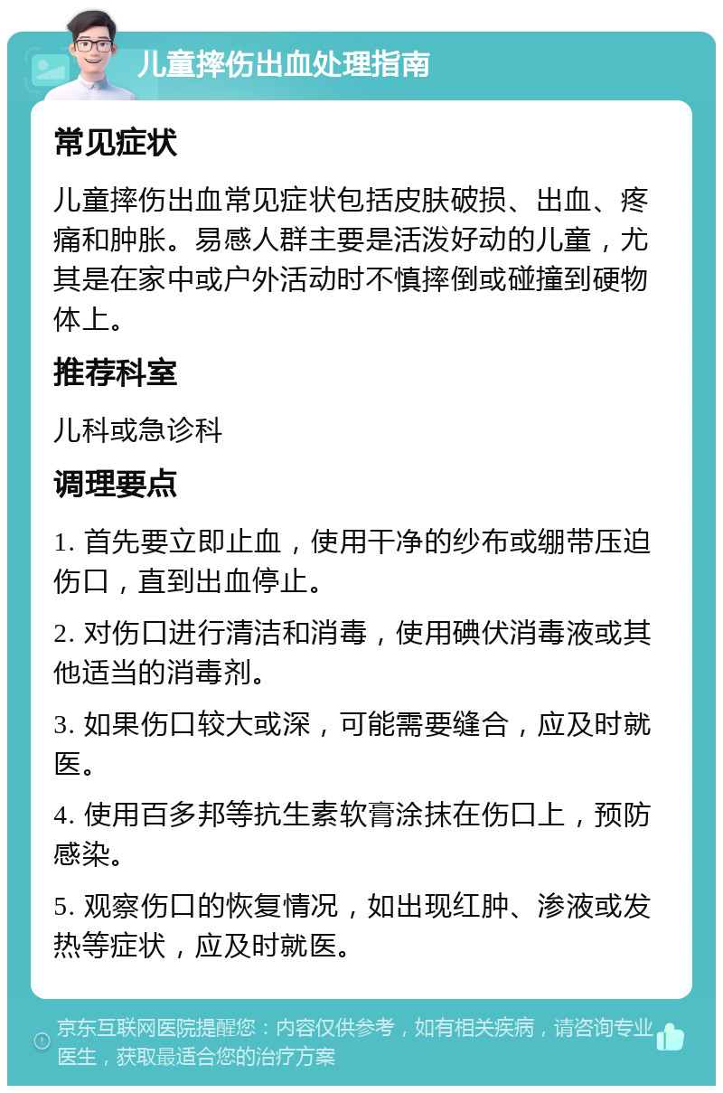 儿童摔伤出血处理指南 常见症状 儿童摔伤出血常见症状包括皮肤破损、出血、疼痛和肿胀。易感人群主要是活泼好动的儿童，尤其是在家中或户外活动时不慎摔倒或碰撞到硬物体上。 推荐科室 儿科或急诊科 调理要点 1. 首先要立即止血，使用干净的纱布或绷带压迫伤口，直到出血停止。 2. 对伤口进行清洁和消毒，使用碘伏消毒液或其他适当的消毒剂。 3. 如果伤口较大或深，可能需要缝合，应及时就医。 4. 使用百多邦等抗生素软膏涂抹在伤口上，预防感染。 5. 观察伤口的恢复情况，如出现红肿、渗液或发热等症状，应及时就医。