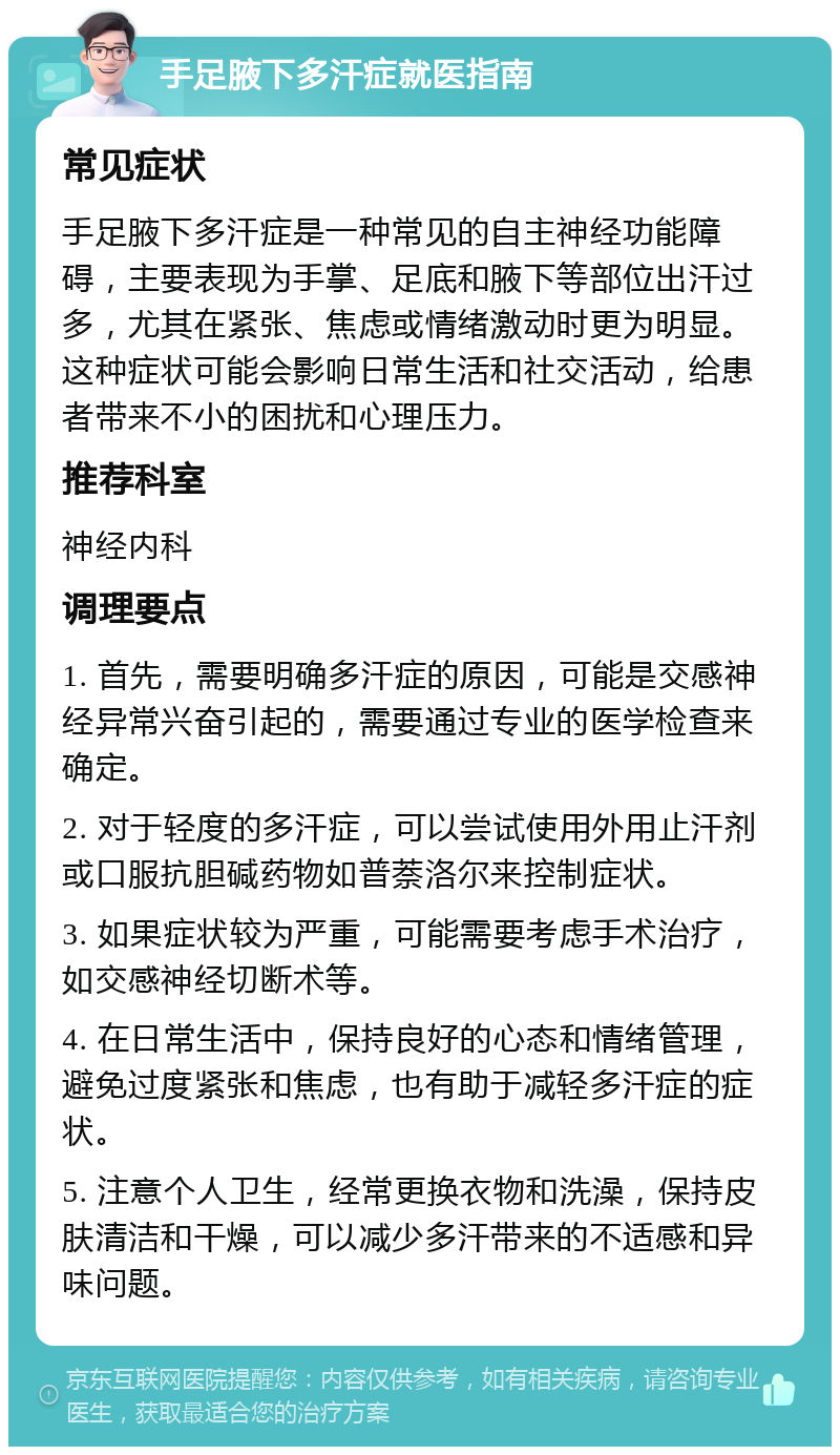 手足腋下多汗症就医指南 常见症状 手足腋下多汗症是一种常见的自主神经功能障碍，主要表现为手掌、足底和腋下等部位出汗过多，尤其在紧张、焦虑或情绪激动时更为明显。这种症状可能会影响日常生活和社交活动，给患者带来不小的困扰和心理压力。 推荐科室 神经内科 调理要点 1. 首先，需要明确多汗症的原因，可能是交感神经异常兴奋引起的，需要通过专业的医学检查来确定。 2. 对于轻度的多汗症，可以尝试使用外用止汗剂或口服抗胆碱药物如普萘洛尔来控制症状。 3. 如果症状较为严重，可能需要考虑手术治疗，如交感神经切断术等。 4. 在日常生活中，保持良好的心态和情绪管理，避免过度紧张和焦虑，也有助于减轻多汗症的症状。 5. 注意个人卫生，经常更换衣物和洗澡，保持皮肤清洁和干燥，可以减少多汗带来的不适感和异味问题。