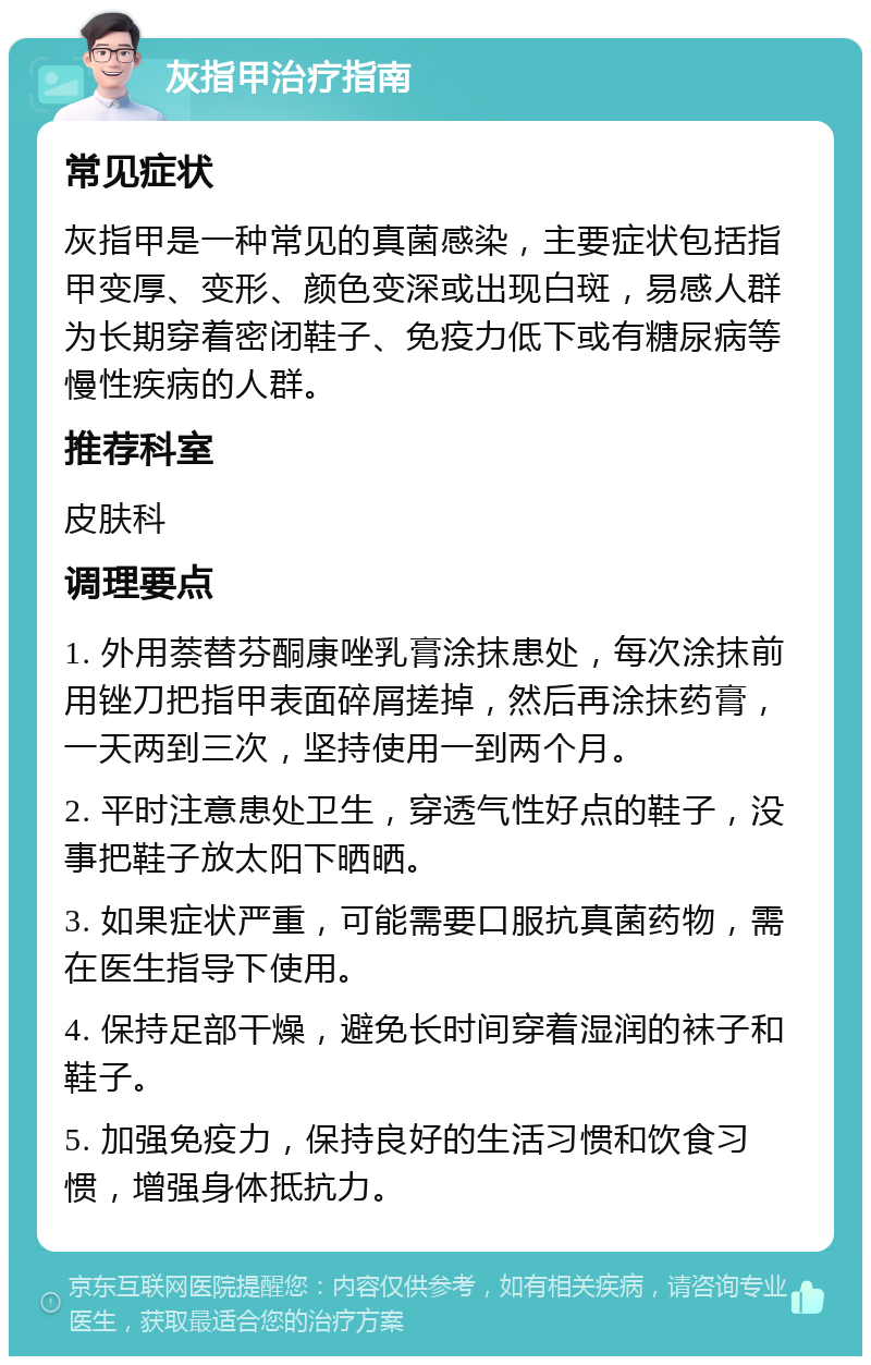 灰指甲治疗指南 常见症状 灰指甲是一种常见的真菌感染，主要症状包括指甲变厚、变形、颜色变深或出现白斑，易感人群为长期穿着密闭鞋子、免疫力低下或有糖尿病等慢性疾病的人群。 推荐科室 皮肤科 调理要点 1. 外用萘替芬酮康唑乳膏涂抹患处，每次涂抹前用锉刀把指甲表面碎屑搓掉，然后再涂抹药膏，一天两到三次，坚持使用一到两个月。 2. 平时注意患处卫生，穿透气性好点的鞋子，没事把鞋子放太阳下晒晒。 3. 如果症状严重，可能需要口服抗真菌药物，需在医生指导下使用。 4. 保持足部干燥，避免长时间穿着湿润的袜子和鞋子。 5. 加强免疫力，保持良好的生活习惯和饮食习惯，增强身体抵抗力。