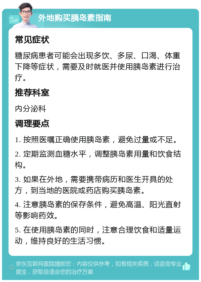 外地购买胰岛素指南 常见症状 糖尿病患者可能会出现多饮、多尿、口渴、体重下降等症状，需要及时就医并使用胰岛素进行治疗。 推荐科室 内分泌科 调理要点 1. 按照医嘱正确使用胰岛素，避免过量或不足。 2. 定期监测血糖水平，调整胰岛素用量和饮食结构。 3. 如果在外地，需要携带病历和医生开具的处方，到当地的医院或药店购买胰岛素。 4. 注意胰岛素的保存条件，避免高温、阳光直射等影响药效。 5. 在使用胰岛素的同时，注意合理饮食和适量运动，维持良好的生活习惯。