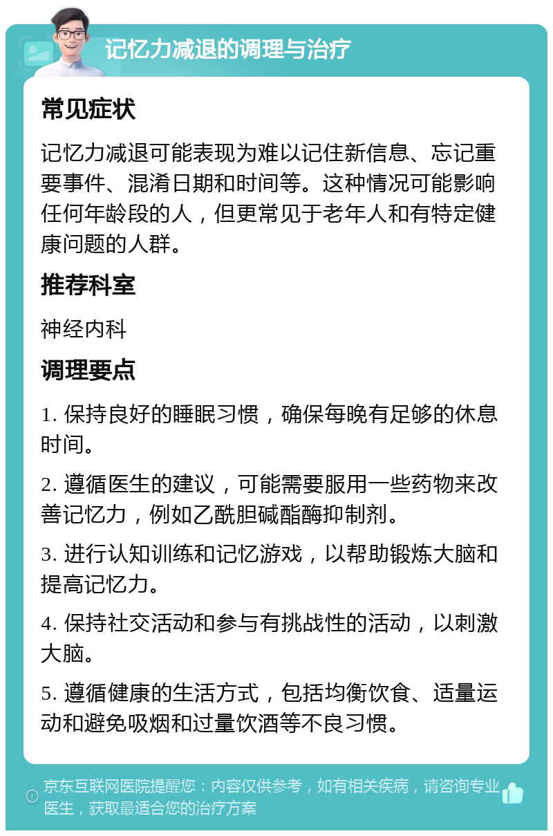 记忆力减退的调理与治疗 常见症状 记忆力减退可能表现为难以记住新信息、忘记重要事件、混淆日期和时间等。这种情况可能影响任何年龄段的人，但更常见于老年人和有特定健康问题的人群。 推荐科室 神经内科 调理要点 1. 保持良好的睡眠习惯，确保每晚有足够的休息时间。 2. 遵循医生的建议，可能需要服用一些药物来改善记忆力，例如乙酰胆碱酯酶抑制剂。 3. 进行认知训练和记忆游戏，以帮助锻炼大脑和提高记忆力。 4. 保持社交活动和参与有挑战性的活动，以刺激大脑。 5. 遵循健康的生活方式，包括均衡饮食、适量运动和避免吸烟和过量饮酒等不良习惯。