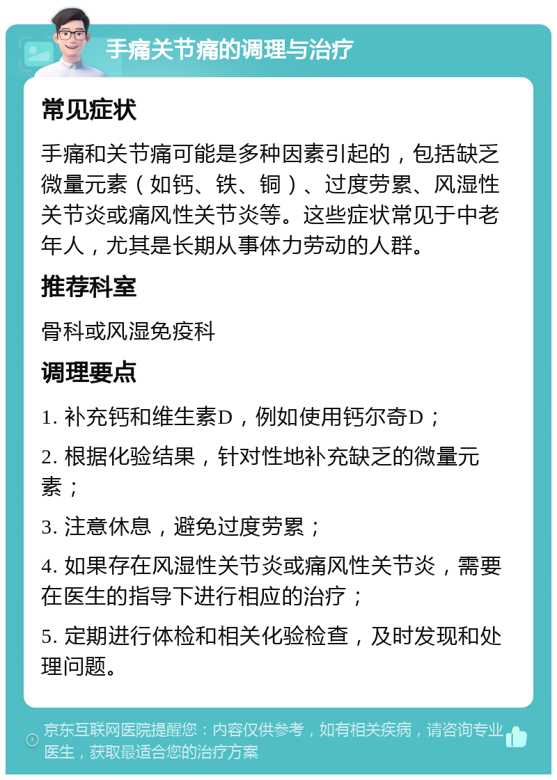 手痛关节痛的调理与治疗 常见症状 手痛和关节痛可能是多种因素引起的，包括缺乏微量元素（如钙、铁、铜）、过度劳累、风湿性关节炎或痛风性关节炎等。这些症状常见于中老年人，尤其是长期从事体力劳动的人群。 推荐科室 骨科或风湿免疫科 调理要点 1. 补充钙和维生素D，例如使用钙尔奇D； 2. 根据化验结果，针对性地补充缺乏的微量元素； 3. 注意休息，避免过度劳累； 4. 如果存在风湿性关节炎或痛风性关节炎，需要在医生的指导下进行相应的治疗； 5. 定期进行体检和相关化验检查，及时发现和处理问题。