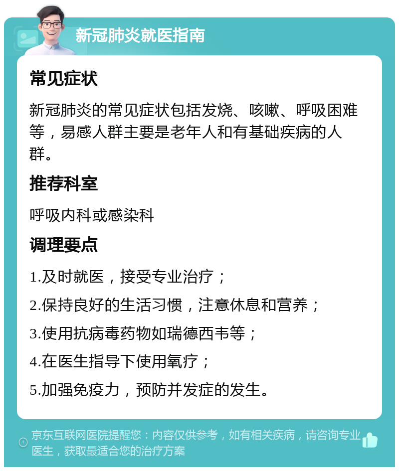 新冠肺炎就医指南 常见症状 新冠肺炎的常见症状包括发烧、咳嗽、呼吸困难等，易感人群主要是老年人和有基础疾病的人群。 推荐科室 呼吸内科或感染科 调理要点 1.及时就医，接受专业治疗； 2.保持良好的生活习惯，注意休息和营养； 3.使用抗病毒药物如瑞德西韦等； 4.在医生指导下使用氧疗； 5.加强免疫力，预防并发症的发生。