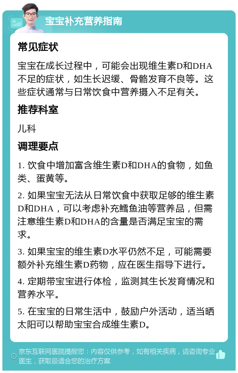 宝宝补充营养指南 常见症状 宝宝在成长过程中，可能会出现维生素D和DHA不足的症状，如生长迟缓、骨骼发育不良等。这些症状通常与日常饮食中营养摄入不足有关。 推荐科室 儿科 调理要点 1. 饮食中增加富含维生素D和DHA的食物，如鱼类、蛋黄等。 2. 如果宝宝无法从日常饮食中获取足够的维生素D和DHA，可以考虑补充鳕鱼油等营养品，但需注意维生素D和DHA的含量是否满足宝宝的需求。 3. 如果宝宝的维生素D水平仍然不足，可能需要额外补充维生素D药物，应在医生指导下进行。 4. 定期带宝宝进行体检，监测其生长发育情况和营养水平。 5. 在宝宝的日常生活中，鼓励户外活动，适当晒太阳可以帮助宝宝合成维生素D。