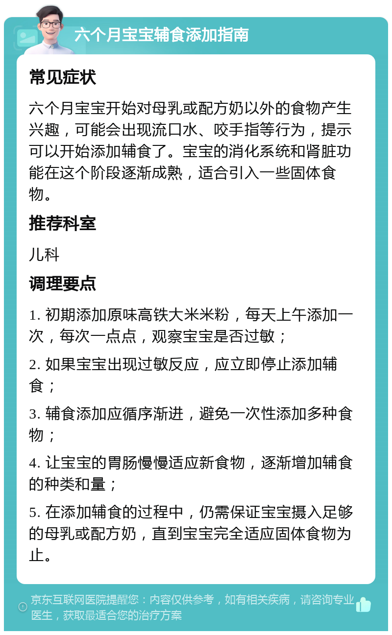 六个月宝宝辅食添加指南 常见症状 六个月宝宝开始对母乳或配方奶以外的食物产生兴趣，可能会出现流口水、咬手指等行为，提示可以开始添加辅食了。宝宝的消化系统和肾脏功能在这个阶段逐渐成熟，适合引入一些固体食物。 推荐科室 儿科 调理要点 1. 初期添加原味高铁大米米粉，每天上午添加一次，每次一点点，观察宝宝是否过敏； 2. 如果宝宝出现过敏反应，应立即停止添加辅食； 3. 辅食添加应循序渐进，避免一次性添加多种食物； 4. 让宝宝的胃肠慢慢适应新食物，逐渐增加辅食的种类和量； 5. 在添加辅食的过程中，仍需保证宝宝摄入足够的母乳或配方奶，直到宝宝完全适应固体食物为止。