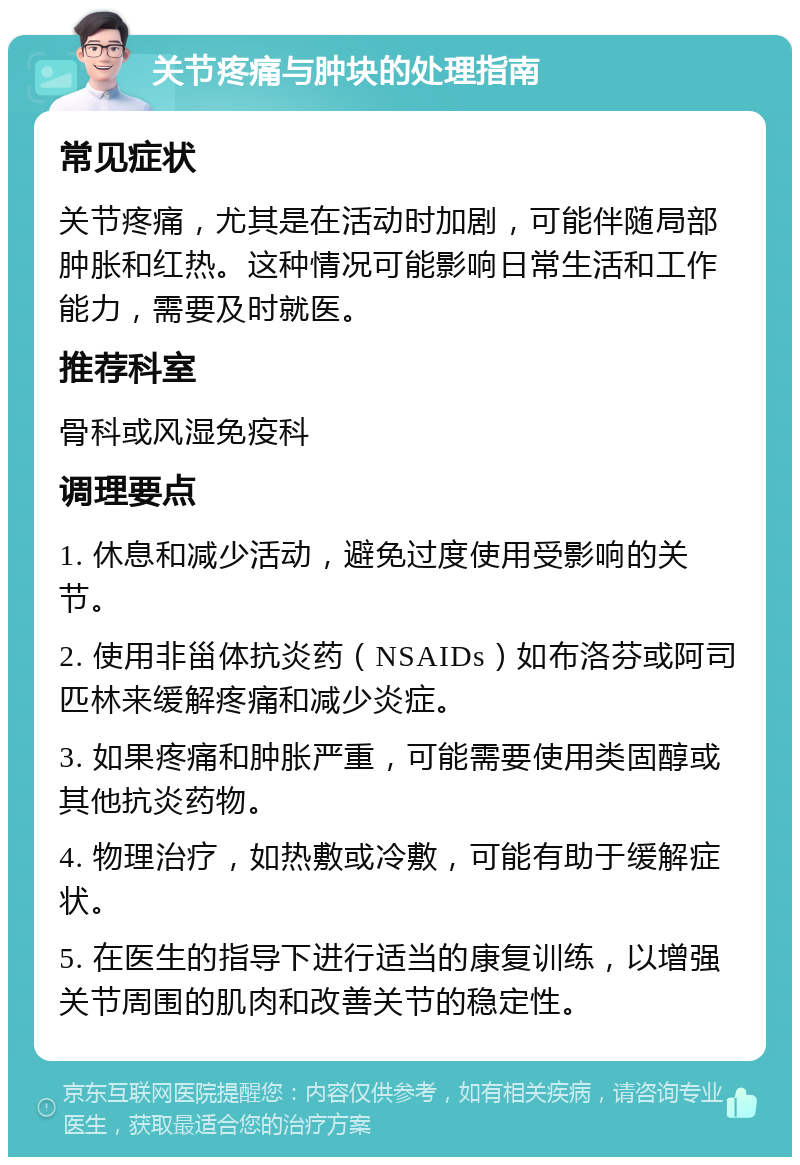 关节疼痛与肿块的处理指南 常见症状 关节疼痛，尤其是在活动时加剧，可能伴随局部肿胀和红热。这种情况可能影响日常生活和工作能力，需要及时就医。 推荐科室 骨科或风湿免疫科 调理要点 1. 休息和减少活动，避免过度使用受影响的关节。 2. 使用非甾体抗炎药（NSAIDs）如布洛芬或阿司匹林来缓解疼痛和减少炎症。 3. 如果疼痛和肿胀严重，可能需要使用类固醇或其他抗炎药物。 4. 物理治疗，如热敷或冷敷，可能有助于缓解症状。 5. 在医生的指导下进行适当的康复训练，以增强关节周围的肌肉和改善关节的稳定性。