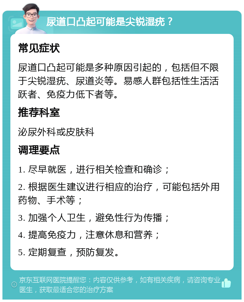 尿道口凸起可能是尖锐湿疣？ 常见症状 尿道口凸起可能是多种原因引起的，包括但不限于尖锐湿疣、尿道炎等。易感人群包括性生活活跃者、免疫力低下者等。 推荐科室 泌尿外科或皮肤科 调理要点 1. 尽早就医，进行相关检查和确诊； 2. 根据医生建议进行相应的治疗，可能包括外用药物、手术等； 3. 加强个人卫生，避免性行为传播； 4. 提高免疫力，注意休息和营养； 5. 定期复查，预防复发。