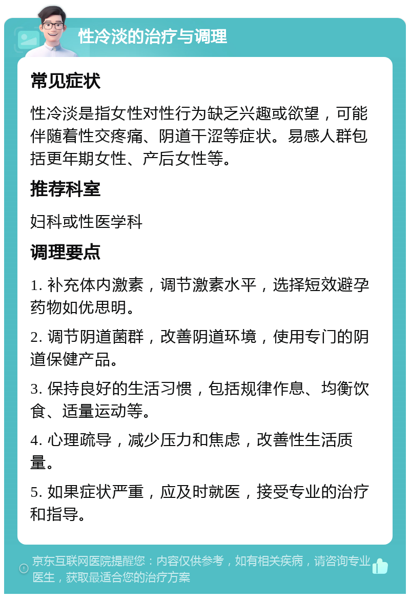 性冷淡的治疗与调理 常见症状 性冷淡是指女性对性行为缺乏兴趣或欲望，可能伴随着性交疼痛、阴道干涩等症状。易感人群包括更年期女性、产后女性等。 推荐科室 妇科或性医学科 调理要点 1. 补充体内激素，调节激素水平，选择短效避孕药物如优思明。 2. 调节阴道菌群，改善阴道环境，使用专门的阴道保健产品。 3. 保持良好的生活习惯，包括规律作息、均衡饮食、适量运动等。 4. 心理疏导，减少压力和焦虑，改善性生活质量。 5. 如果症状严重，应及时就医，接受专业的治疗和指导。