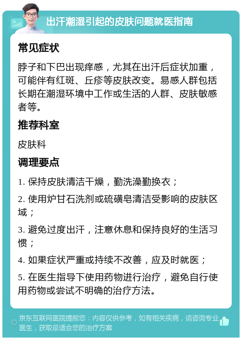 出汗潮湿引起的皮肤问题就医指南 常见症状 脖子和下巴出现痒感，尤其在出汗后症状加重，可能伴有红斑、丘疹等皮肤改变。易感人群包括长期在潮湿环境中工作或生活的人群、皮肤敏感者等。 推荐科室 皮肤科 调理要点 1. 保持皮肤清洁干燥，勤洗澡勤换衣； 2. 使用炉甘石洗剂或硫磺皂清洁受影响的皮肤区域； 3. 避免过度出汗，注意休息和保持良好的生活习惯； 4. 如果症状严重或持续不改善，应及时就医； 5. 在医生指导下使用药物进行治疗，避免自行使用药物或尝试不明确的治疗方法。