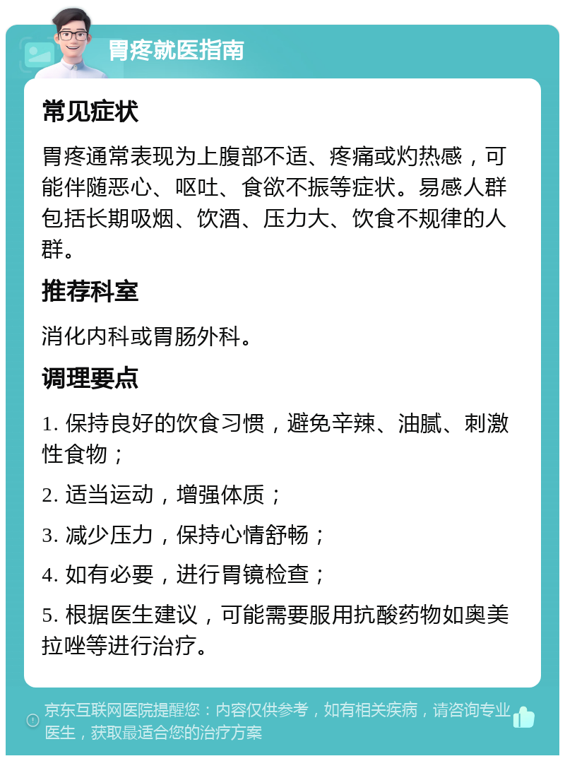 胃疼就医指南 常见症状 胃疼通常表现为上腹部不适、疼痛或灼热感，可能伴随恶心、呕吐、食欲不振等症状。易感人群包括长期吸烟、饮酒、压力大、饮食不规律的人群。 推荐科室 消化内科或胃肠外科。 调理要点 1. 保持良好的饮食习惯，避免辛辣、油腻、刺激性食物； 2. 适当运动，增强体质； 3. 减少压力，保持心情舒畅； 4. 如有必要，进行胃镜检查； 5. 根据医生建议，可能需要服用抗酸药物如奥美拉唑等进行治疗。