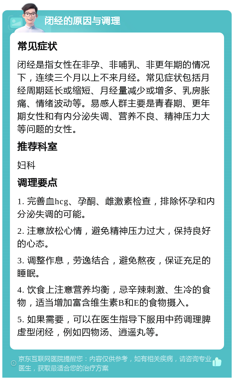 闭经的原因与调理 常见症状 闭经是指女性在非孕、非哺乳、非更年期的情况下，连续三个月以上不来月经。常见症状包括月经周期延长或缩短、月经量减少或增多、乳房胀痛、情绪波动等。易感人群主要是青春期、更年期女性和有内分泌失调、营养不良、精神压力大等问题的女性。 推荐科室 妇科 调理要点 1. 完善血hcg、孕酮、雌激素检查，排除怀孕和内分泌失调的可能。 2. 注意放松心情，避免精神压力过大，保持良好的心态。 3. 调整作息，劳逸结合，避免熬夜，保证充足的睡眠。 4. 饮食上注意营养均衡，忌辛辣刺激、生冷的食物，适当增加富含维生素B和E的食物摄入。 5. 如果需要，可以在医生指导下服用中药调理脾虚型闭经，例如四物汤、逍遥丸等。