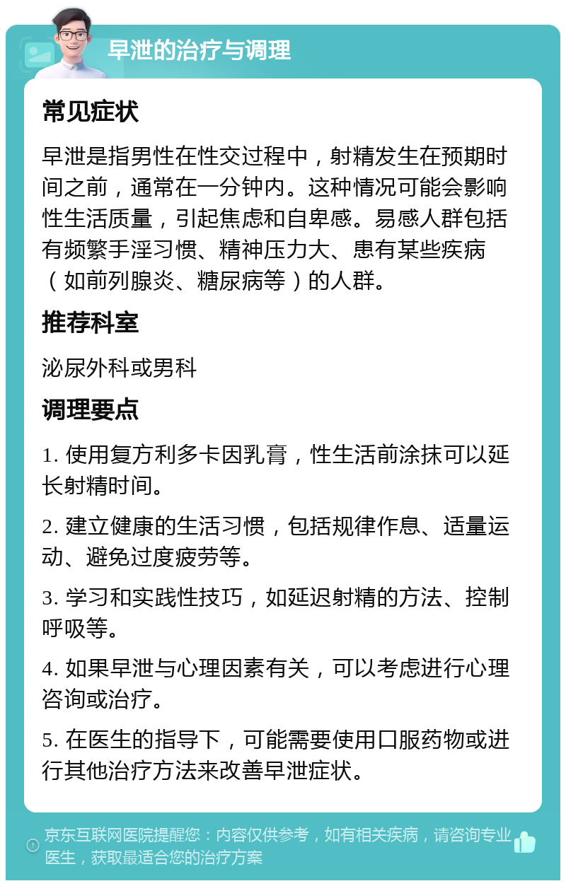 早泄的治疗与调理 常见症状 早泄是指男性在性交过程中，射精发生在预期时间之前，通常在一分钟内。这种情况可能会影响性生活质量，引起焦虑和自卑感。易感人群包括有频繁手淫习惯、精神压力大、患有某些疾病（如前列腺炎、糖尿病等）的人群。 推荐科室 泌尿外科或男科 调理要点 1. 使用复方利多卡因乳膏，性生活前涂抹可以延长射精时间。 2. 建立健康的生活习惯，包括规律作息、适量运动、避免过度疲劳等。 3. 学习和实践性技巧，如延迟射精的方法、控制呼吸等。 4. 如果早泄与心理因素有关，可以考虑进行心理咨询或治疗。 5. 在医生的指导下，可能需要使用口服药物或进行其他治疗方法来改善早泄症状。