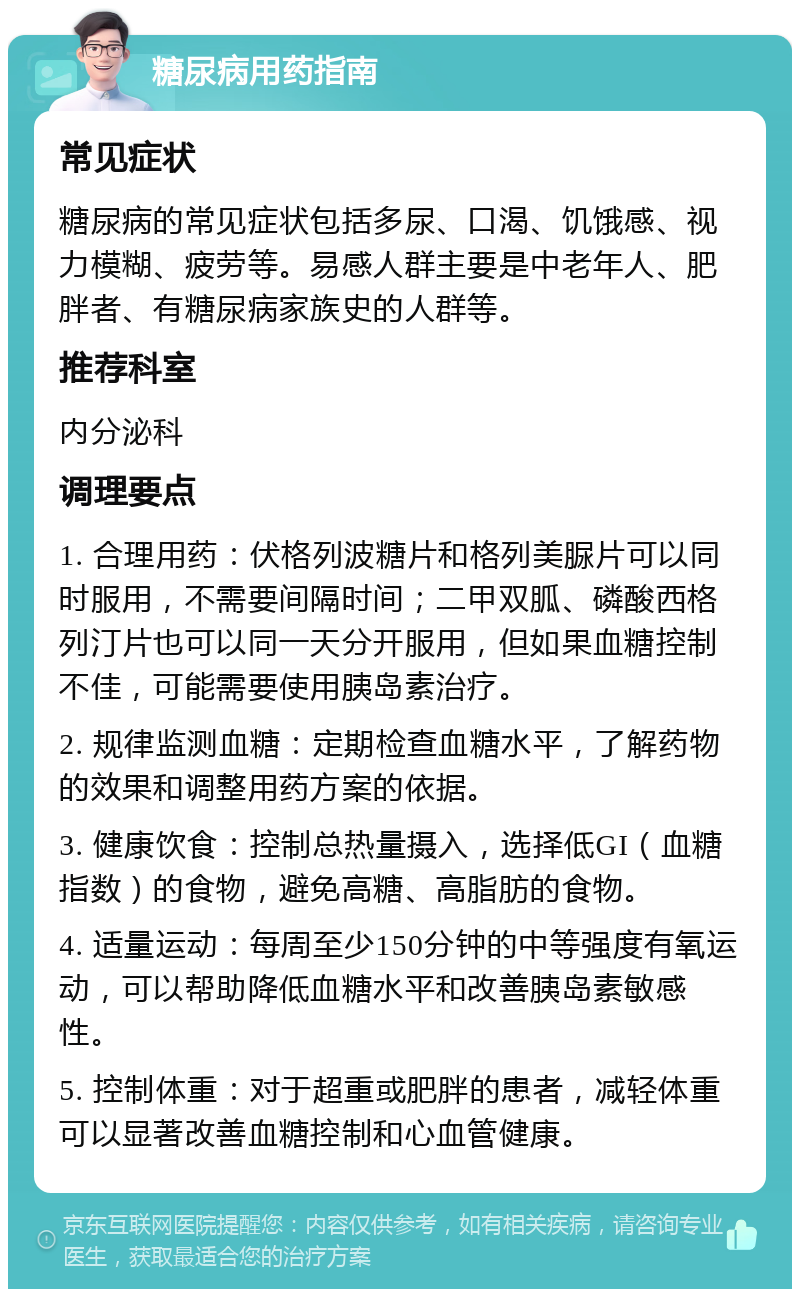 糖尿病用药指南 常见症状 糖尿病的常见症状包括多尿、口渴、饥饿感、视力模糊、疲劳等。易感人群主要是中老年人、肥胖者、有糖尿病家族史的人群等。 推荐科室 内分泌科 调理要点 1. 合理用药：伏格列波糖片和格列美脲片可以同时服用，不需要间隔时间；二甲双胍、磷酸西格列汀片也可以同一天分开服用，但如果血糖控制不佳，可能需要使用胰岛素治疗。 2. 规律监测血糖：定期检查血糖水平，了解药物的效果和调整用药方案的依据。 3. 健康饮食：控制总热量摄入，选择低GI（血糖指数）的食物，避免高糖、高脂肪的食物。 4. 适量运动：每周至少150分钟的中等强度有氧运动，可以帮助降低血糖水平和改善胰岛素敏感性。 5. 控制体重：对于超重或肥胖的患者，减轻体重可以显著改善血糖控制和心血管健康。