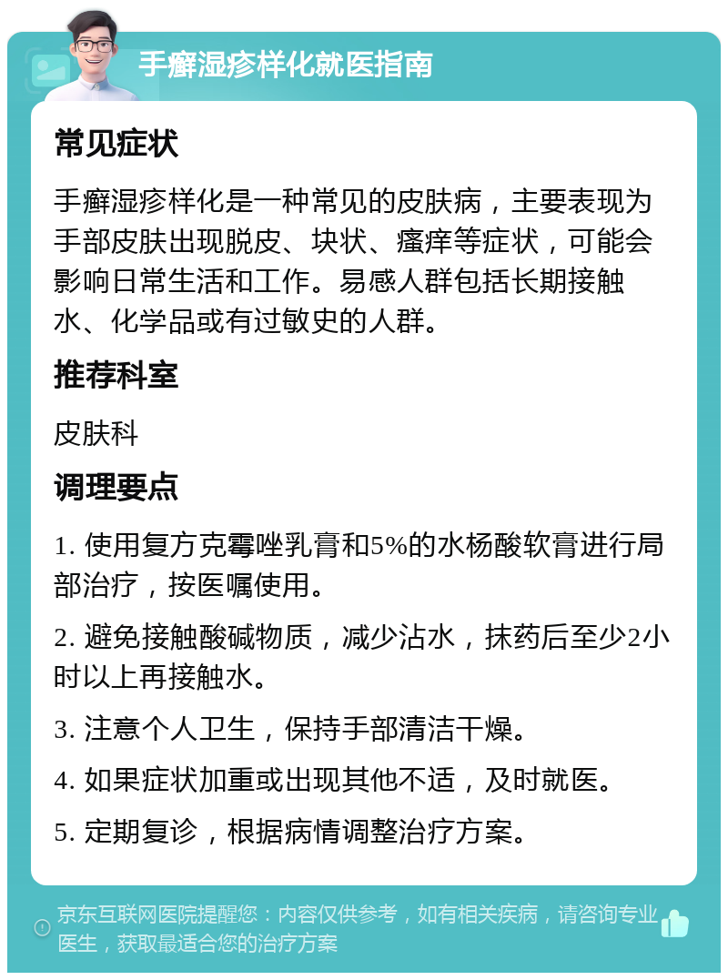 手癣湿疹样化就医指南 常见症状 手癣湿疹样化是一种常见的皮肤病，主要表现为手部皮肤出现脱皮、块状、瘙痒等症状，可能会影响日常生活和工作。易感人群包括长期接触水、化学品或有过敏史的人群。 推荐科室 皮肤科 调理要点 1. 使用复方克霉唑乳膏和5%的水杨酸软膏进行局部治疗，按医嘱使用。 2. 避免接触酸碱物质，减少沾水，抹药后至少2小时以上再接触水。 3. 注意个人卫生，保持手部清洁干燥。 4. 如果症状加重或出现其他不适，及时就医。 5. 定期复诊，根据病情调整治疗方案。