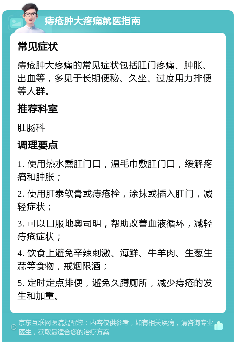 痔疮肿大疼痛就医指南 常见症状 痔疮肿大疼痛的常见症状包括肛门疼痛、肿胀、出血等，多见于长期便秘、久坐、过度用力排便等人群。 推荐科室 肛肠科 调理要点 1. 使用热水熏肛门口，温毛巾敷肛门口，缓解疼痛和肿胀； 2. 使用肛泰软膏或痔疮栓，涂抹或插入肛门，减轻症状； 3. 可以口服地奥司明，帮助改善血液循环，减轻痔疮症状； 4. 饮食上避免辛辣刺激、海鲜、牛羊肉、生葱生蒜等食物，戒烟限酒； 5. 定时定点排便，避免久蹲厕所，减少痔疮的发生和加重。