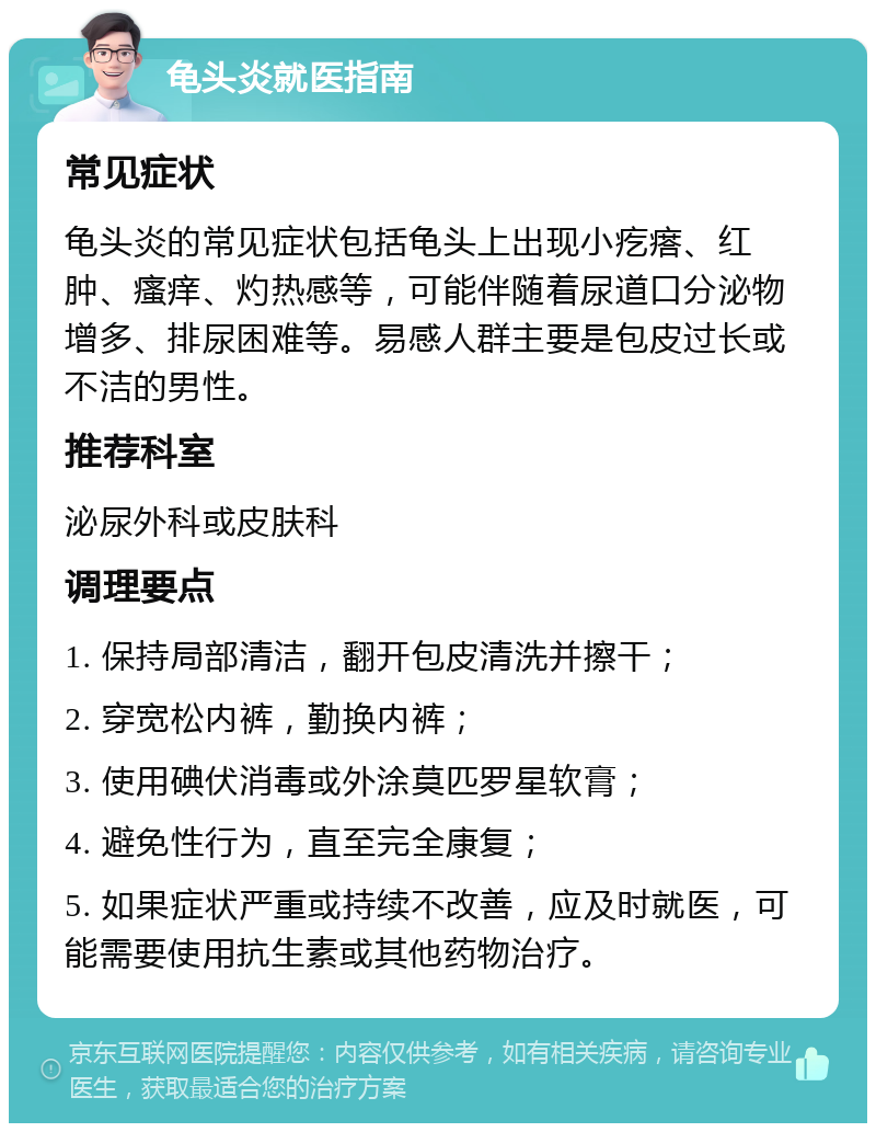 龟头炎就医指南 常见症状 龟头炎的常见症状包括龟头上出现小疙瘩、红肿、瘙痒、灼热感等，可能伴随着尿道口分泌物增多、排尿困难等。易感人群主要是包皮过长或不洁的男性。 推荐科室 泌尿外科或皮肤科 调理要点 1. 保持局部清洁，翻开包皮清洗并擦干； 2. 穿宽松内裤，勤换内裤； 3. 使用碘伏消毒或外涂莫匹罗星软膏； 4. 避免性行为，直至完全康复； 5. 如果症状严重或持续不改善，应及时就医，可能需要使用抗生素或其他药物治疗。