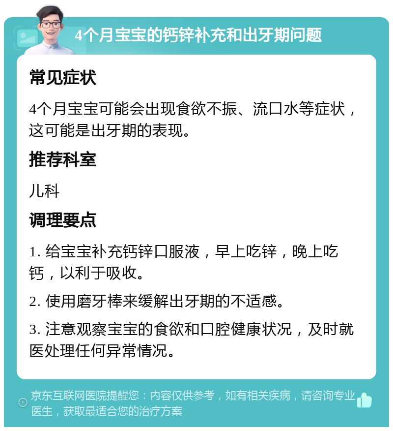 4个月宝宝的钙锌补充和出牙期问题 常见症状 4个月宝宝可能会出现食欲不振、流口水等症状，这可能是出牙期的表现。 推荐科室 儿科 调理要点 1. 给宝宝补充钙锌口服液，早上吃锌，晚上吃钙，以利于吸收。 2. 使用磨牙棒来缓解出牙期的不适感。 3. 注意观察宝宝的食欲和口腔健康状况，及时就医处理任何异常情况。