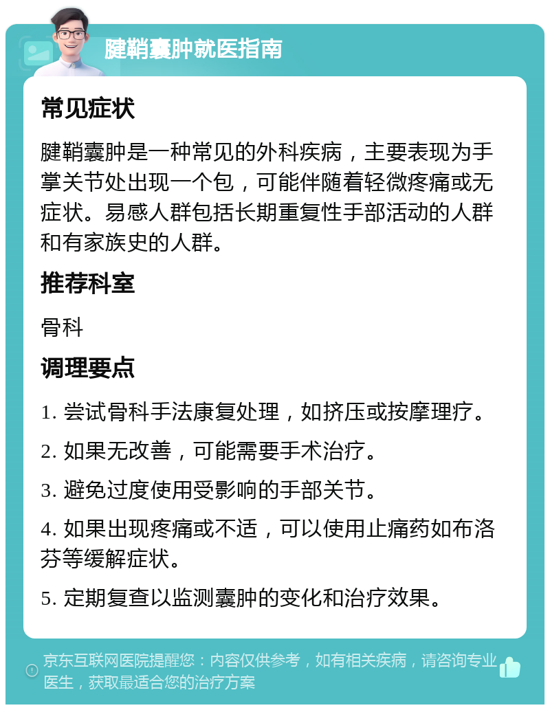 腱鞘囊肿就医指南 常见症状 腱鞘囊肿是一种常见的外科疾病，主要表现为手掌关节处出现一个包，可能伴随着轻微疼痛或无症状。易感人群包括长期重复性手部活动的人群和有家族史的人群。 推荐科室 骨科 调理要点 1. 尝试骨科手法康复处理，如挤压或按摩理疗。 2. 如果无改善，可能需要手术治疗。 3. 避免过度使用受影响的手部关节。 4. 如果出现疼痛或不适，可以使用止痛药如布洛芬等缓解症状。 5. 定期复查以监测囊肿的变化和治疗效果。