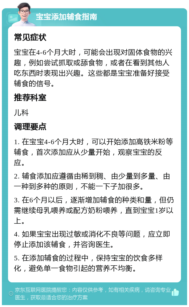 宝宝添加辅食指南 常见症状 宝宝在4-6个月大时，可能会出现对固体食物的兴趣，例如尝试抓取或舔食物，或者在看到其他人吃东西时表现出兴趣。这些都是宝宝准备好接受辅食的信号。 推荐科室 儿科 调理要点 1. 在宝宝4-6个月大时，可以开始添加高铁米粉等辅食，首次添加应从少量开始，观察宝宝的反应。 2. 辅食添加应遵循由稀到稠、由少量到多量、由一种到多种的原则，不能一下子加很多。 3. 在6个月以后，逐渐增加辅食的种类和量，但仍需继续母乳喂养或配方奶粉喂养，直到宝宝1岁以上。 4. 如果宝宝出现过敏或消化不良等问题，应立即停止添加该辅食，并咨询医生。 5. 在添加辅食的过程中，保持宝宝的饮食多样化，避免单一食物引起的营养不均衡。