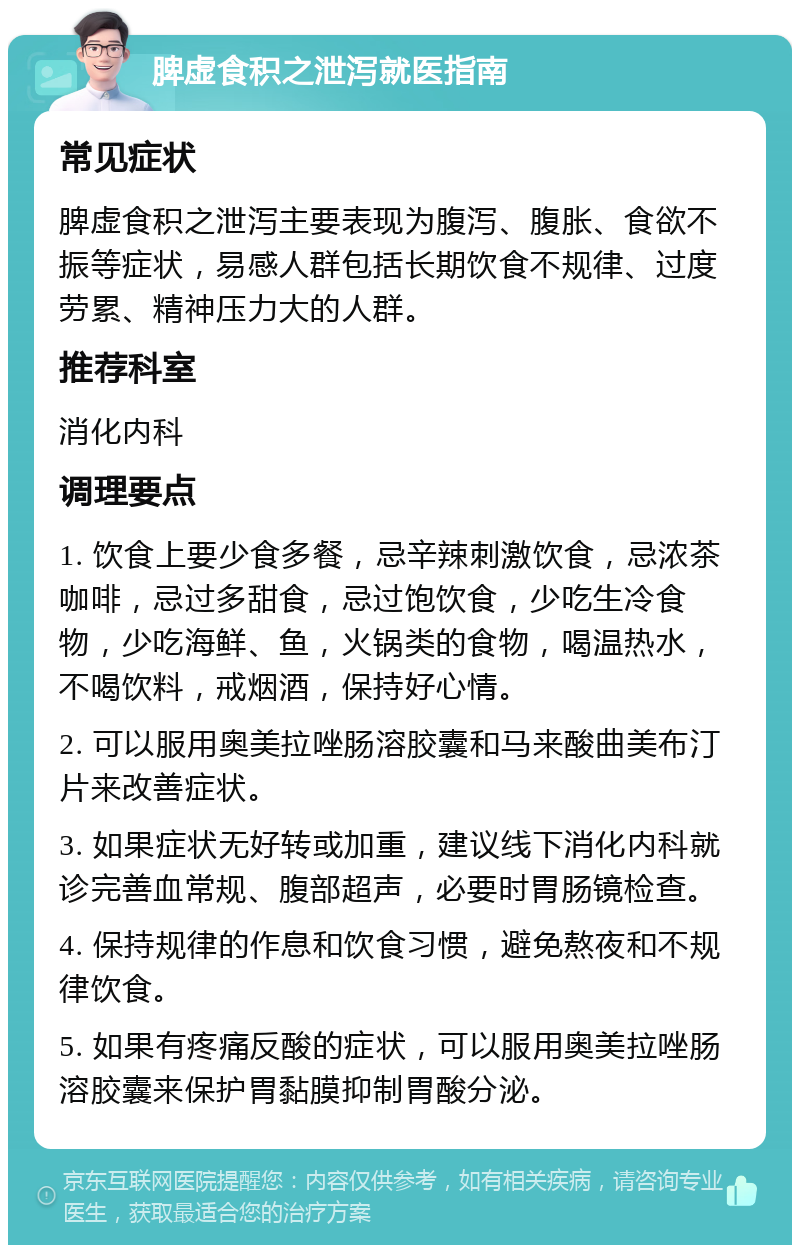 脾虚食积之泄泻就医指南 常见症状 脾虚食积之泄泻主要表现为腹泻、腹胀、食欲不振等症状，易感人群包括长期饮食不规律、过度劳累、精神压力大的人群。 推荐科室 消化内科 调理要点 1. 饮食上要少食多餐，忌辛辣刺激饮食，忌浓茶咖啡，忌过多甜食，忌过饱饮食，少吃生冷食物，少吃海鲜、鱼，火锅类的食物，喝温热水，不喝饮料，戒烟酒，保持好心情。 2. 可以服用奥美拉唑肠溶胶囊和马来酸曲美布汀片来改善症状。 3. 如果症状无好转或加重，建议线下消化内科就诊完善血常规、腹部超声，必要时胃肠镜检查。 4. 保持规律的作息和饮食习惯，避免熬夜和不规律饮食。 5. 如果有疼痛反酸的症状，可以服用奥美拉唑肠溶胶囊来保护胃黏膜抑制胃酸分泌。