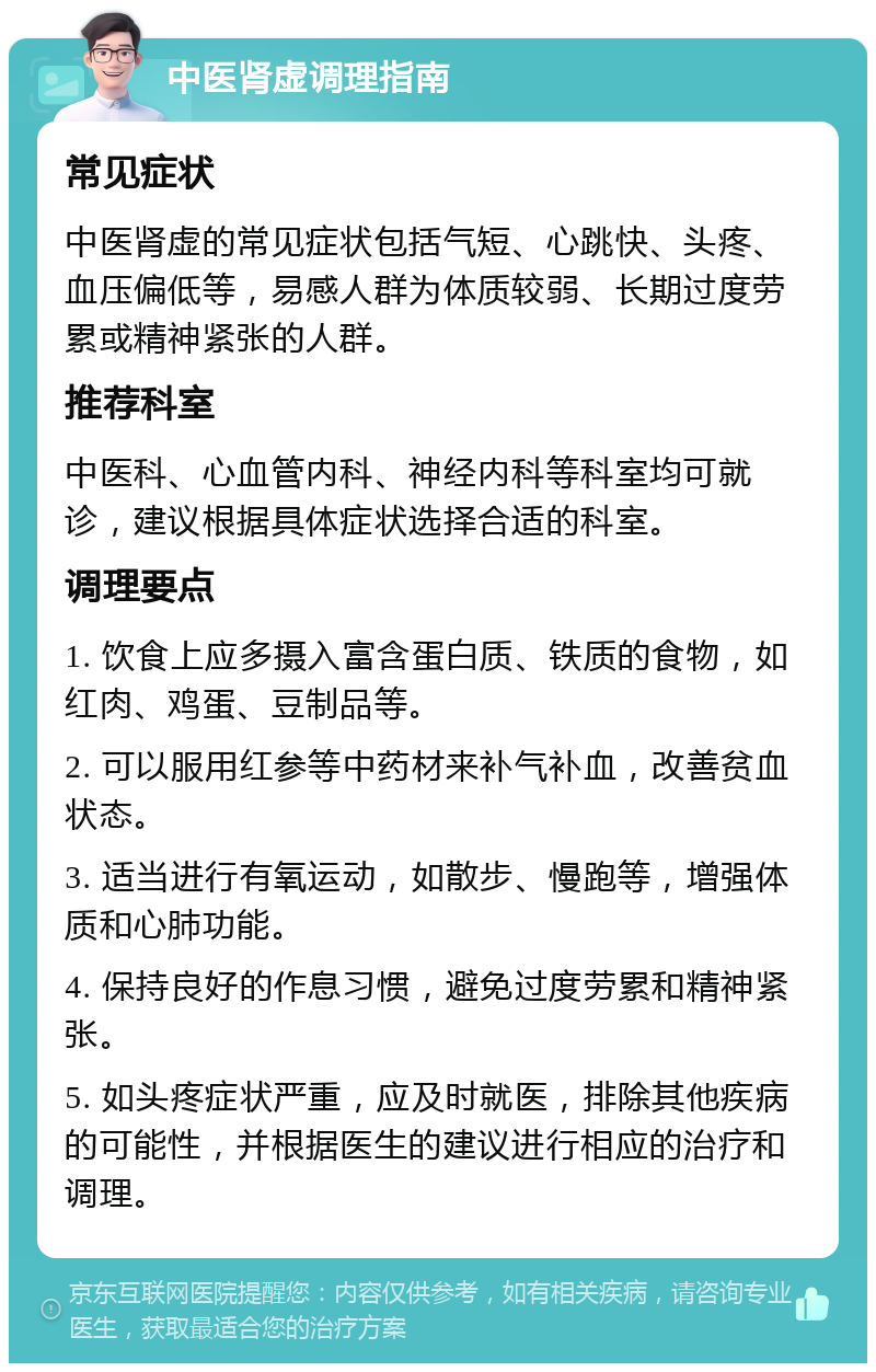 中医肾虚调理指南 常见症状 中医肾虚的常见症状包括气短、心跳快、头疼、血压偏低等，易感人群为体质较弱、长期过度劳累或精神紧张的人群。 推荐科室 中医科、心血管内科、神经内科等科室均可就诊，建议根据具体症状选择合适的科室。 调理要点 1. 饮食上应多摄入富含蛋白质、铁质的食物，如红肉、鸡蛋、豆制品等。 2. 可以服用红参等中药材来补气补血，改善贫血状态。 3. 适当进行有氧运动，如散步、慢跑等，增强体质和心肺功能。 4. 保持良好的作息习惯，避免过度劳累和精神紧张。 5. 如头疼症状严重，应及时就医，排除其他疾病的可能性，并根据医生的建议进行相应的治疗和调理。