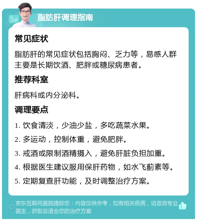 脂肪肝调理指南 常见症状 脂肪肝的常见症状包括胸闷、乏力等，易感人群主要是长期饮酒、肥胖或糖尿病患者。 推荐科室 肝病科或内分泌科。 调理要点 1. 饮食清淡，少油少盐，多吃蔬菜水果。 2. 多运动，控制体重，避免肥胖。 3. 戒酒或限制酒精摄入，避免肝脏负担加重。 4. 根据医生建议服用保肝药物，如水飞蓟素等。 5. 定期复查肝功能，及时调整治疗方案。