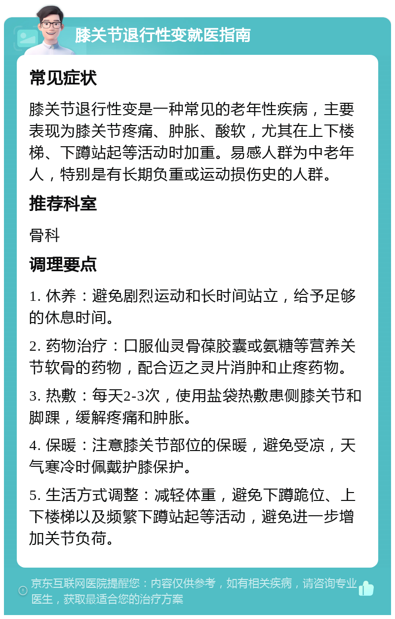 膝关节退行性变就医指南 常见症状 膝关节退行性变是一种常见的老年性疾病，主要表现为膝关节疼痛、肿胀、酸软，尤其在上下楼梯、下蹲站起等活动时加重。易感人群为中老年人，特别是有长期负重或运动损伤史的人群。 推荐科室 骨科 调理要点 1. 休养：避免剧烈运动和长时间站立，给予足够的休息时间。 2. 药物治疗：口服仙灵骨葆胶囊或氨糖等营养关节软骨的药物，配合迈之灵片消肿和止疼药物。 3. 热敷：每天2-3次，使用盐袋热敷患侧膝关节和脚踝，缓解疼痛和肿胀。 4. 保暖：注意膝关节部位的保暖，避免受凉，天气寒冷时佩戴护膝保护。 5. 生活方式调整：减轻体重，避免下蹲跪位、上下楼梯以及频繁下蹲站起等活动，避免进一步增加关节负荷。