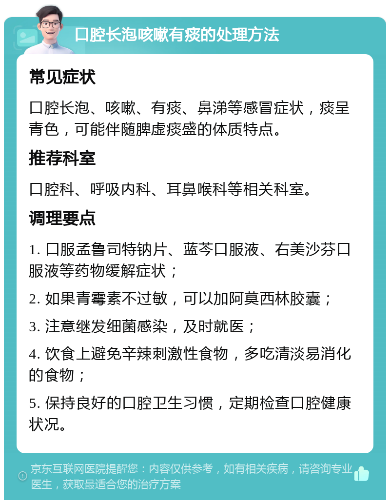 口腔长泡咳嗽有痰的处理方法 常见症状 口腔长泡、咳嗽、有痰、鼻涕等感冒症状，痰呈青色，可能伴随脾虚痰盛的体质特点。 推荐科室 口腔科、呼吸内科、耳鼻喉科等相关科室。 调理要点 1. 口服孟鲁司特钠片、蓝芩口服液、右美沙芬口服液等药物缓解症状； 2. 如果青霉素不过敏，可以加阿莫西林胶囊； 3. 注意继发细菌感染，及时就医； 4. 饮食上避免辛辣刺激性食物，多吃清淡易消化的食物； 5. 保持良好的口腔卫生习惯，定期检查口腔健康状况。